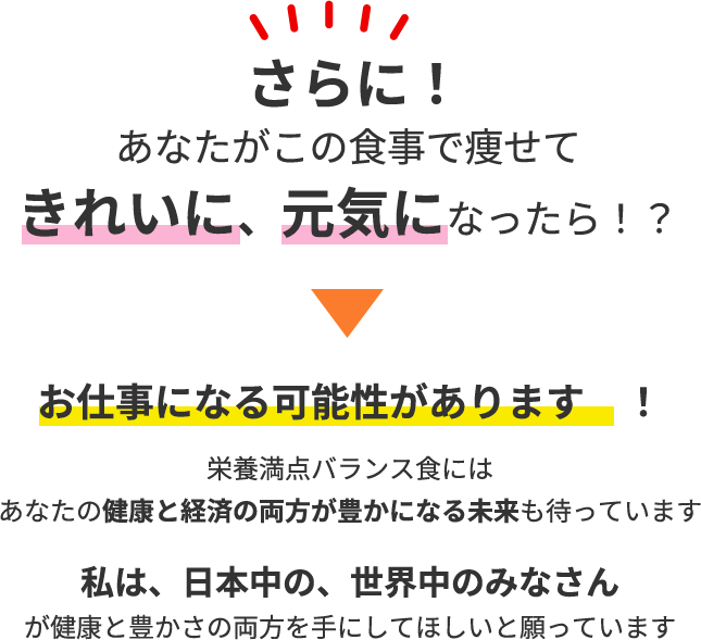 さらに!あなたがこの食事で痩せてきれいに、元気になったら！？栄養満点バランス食にはあなたの健康と経済の両方が豊かになる未来も待っています私は、日本中の、世界中のみなさんが健康と豊かさの両方を手にしてほしいと願っています